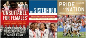  The Sisterhood: The 99ers and the Rise of U.S. Women’s Soccer By Rob Goldman Unsuitable for Females: The Rise of the Lionesses and Women's Football in England by Carrie Dunn Pride of a Nation: A Celebration of the U.S. Women’s National Soccer Team by Gwendolyn Oxenham, Julie Foudi, David Hirshey, et al. 